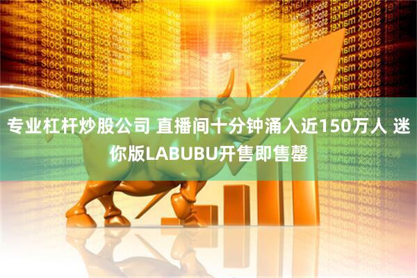 专业杠杆炒股公司 直播间十分钟涌入近150万人 迷你版LABUBU开售即售罄
