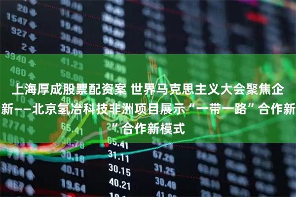 上海厚成股票配资案 世界马克思主义大会聚焦企业创新——北京氢冶科技非洲项目展示“一带一路”合作新模式