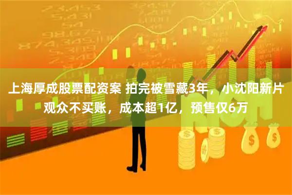 上海厚成股票配资案 拍完被雪藏3年，小沈阳新片观众不买账，成本超1亿，预售仅6万