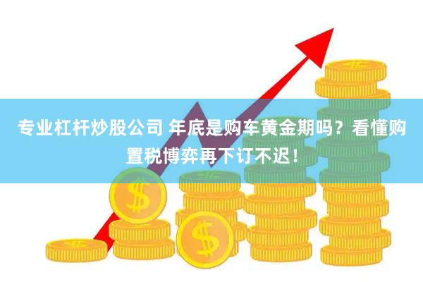 专业杠杆炒股公司 年底是购车黄金期吗？看懂购置税博弈再下订不迟！