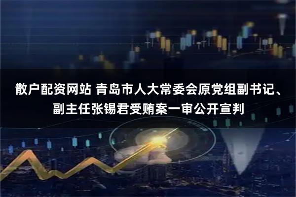 散户配资网站 青岛市人大常委会原党组副书记、副主任张锡君受贿案一审公开宣判
