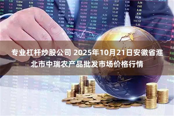 专业杠杆炒股公司 2025年10月21日安徽省淮北市中瑞农产品批发市场价格行情