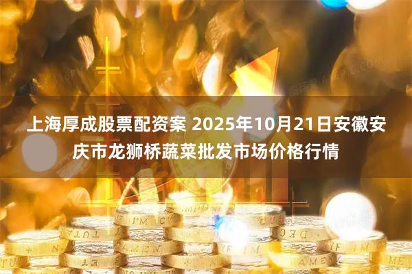 上海厚成股票配资案 2025年10月21日安徽安庆市龙狮桥蔬菜批发市场价格行情