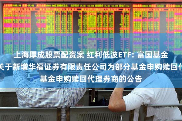 上海厚成股票配资案 红利低波ETF: 富国基金管理有限公司关于新增华福证券有限责任公司为部分基金申购赎回代理券商的公告