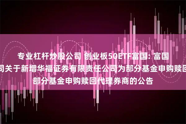 专业杠杆炒股公司 创业板50ETF富国: 富国基金管理有限公司关于新增华福证券有限责任公司为部分基金申购赎回代理券商的公告