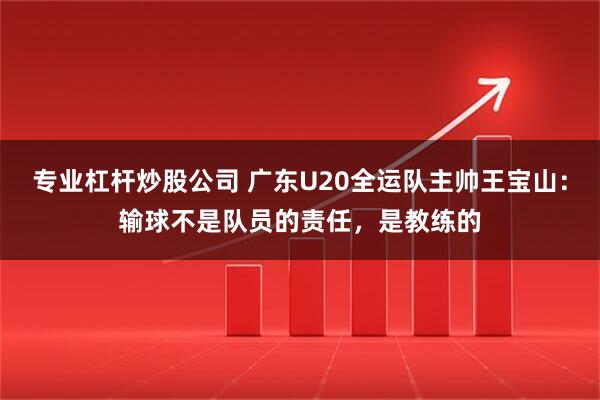 专业杠杆炒股公司 广东U20全运队主帅王宝山：输球不是队员的责任，是教练的