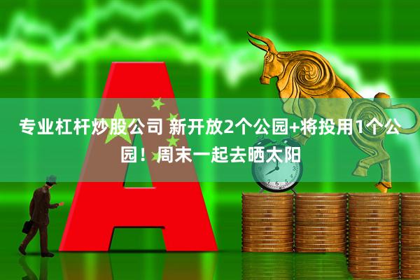 专业杠杆炒股公司 新开放2个公园+将投用1个公园!周末一起去晒太阳