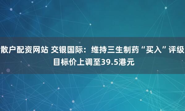 散户配资网站 交银国际:维持三生制药“买入”评级 目标价上调至39.5港元
