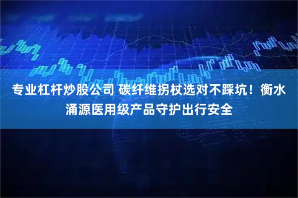 专业杠杆炒股公司 碳纤维拐杖选对不踩坑!衡水涌源医用级产品守护出行安全