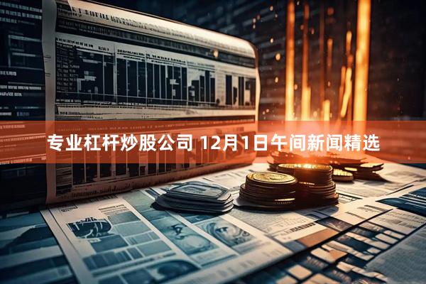 专业杠杆炒股公司 12月1日午间新闻精选