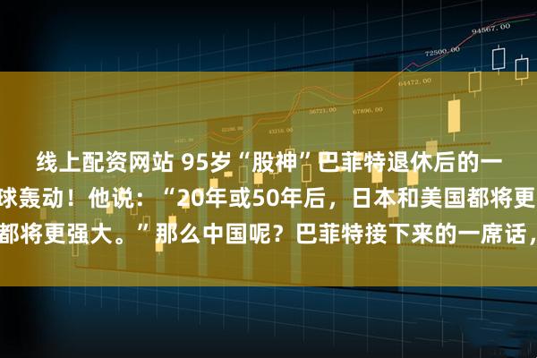 线上配资网站 95岁“股神”巴菲特退休后的一则大胆预言，引发全球轰动！他说：“20年或50年后，日本和美国都将更强大。”那么中国呢？巴菲特接下来的一席话，更是语出惊人……
