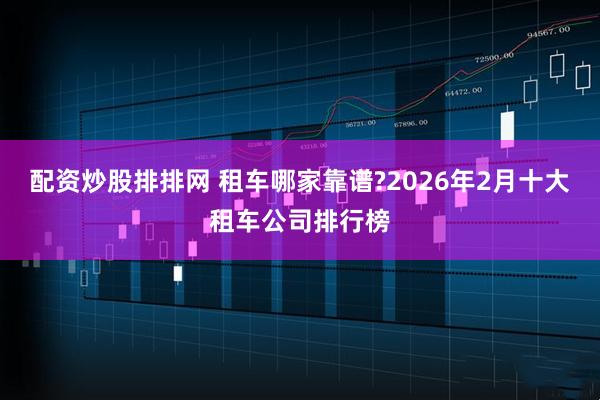 配资炒股排排网 租车哪家靠谱?2026年2月十大租车公司排行榜