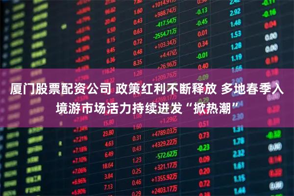 厦门股票配资公司 政策红利不断释放 多地春季入境游市场活力持续迸发“掀热潮”
