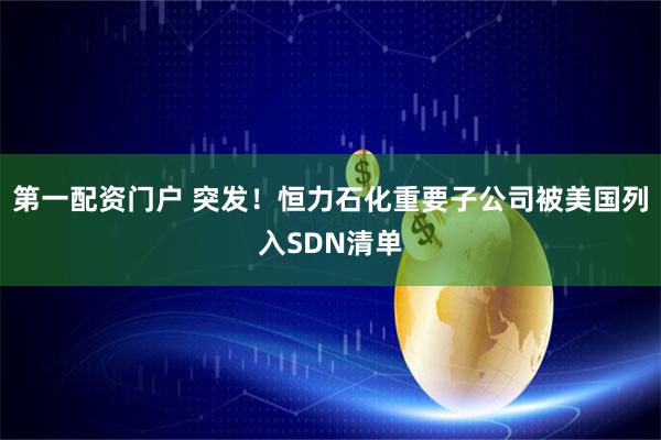 第一配资门户 突发！恒力石化重要子公司被美国列入SDN清单