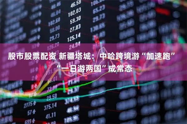 股市股票配资 新疆塔城：中哈跨境游“加速跑” “一日游两国”成常态