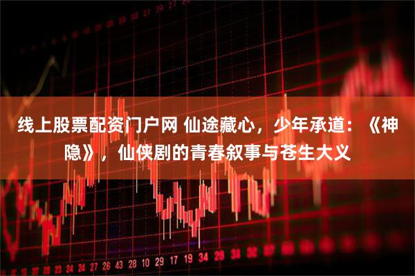 线上股票配资门户网 仙途藏心，少年承道：《神隐》，仙侠剧的青春叙事与苍生大义