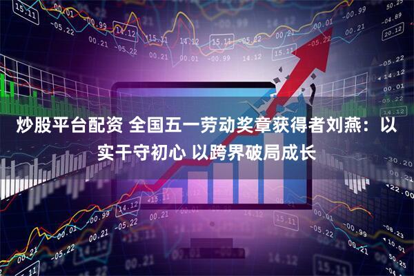 炒股平台配资 全国五一劳动奖章获得者刘燕:以实干守初心 以跨界破局成长