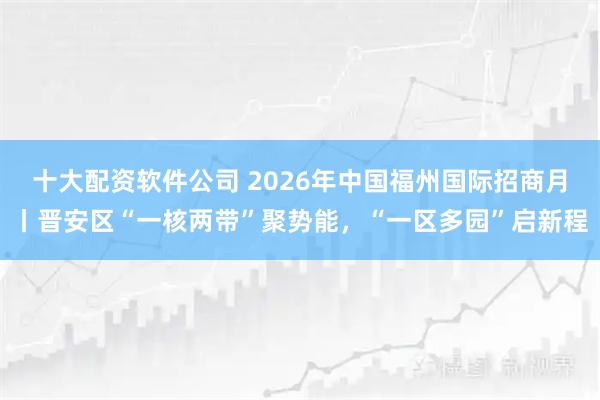 十大配资软件公司 2026年中国福州国际招商月丨晋安区“一核两带”聚势能，“一区多园”启新程