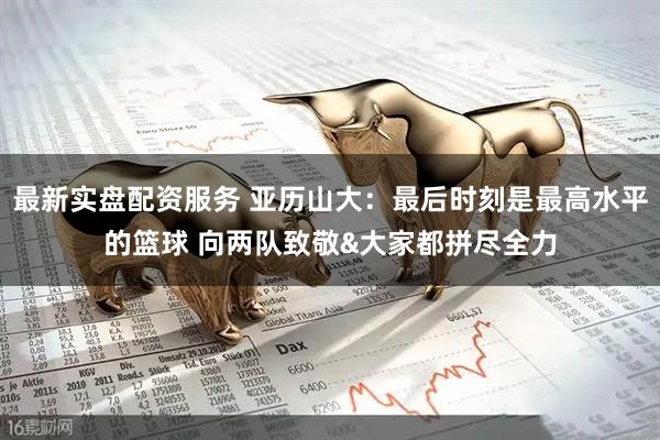 最新实盘配资服务 亚历山大：最后时刻是最高水平的篮球 向两队致敬&大家都拼尽全力