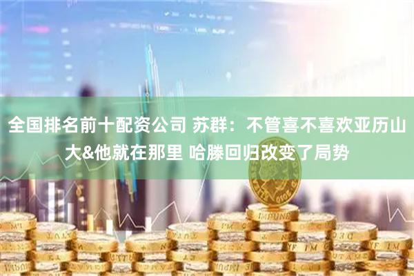 全国排名前十配资公司 苏群：不管喜不喜欢亚历山大&他就在那里 哈滕回归改变了局势