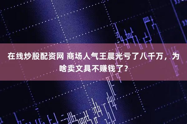在线炒股配资网 商场人气王晨光亏了八千万，为啥卖文具不赚钱了？