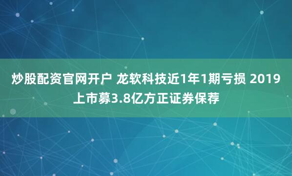 炒股配资官网开户 龙软科技近1年1期亏损 2019上市募3.8亿方正证券保荐