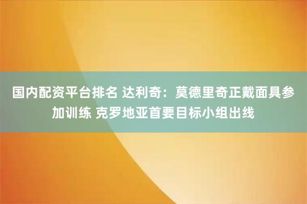 国内配资平台排名 达利奇：莫德里奇正戴面具参加训练 克罗地亚首要目标小组出线