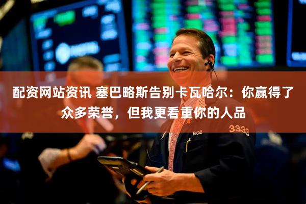 配资网站资讯 塞巴略斯告别卡瓦哈尔：你赢得了众多荣誉，但我更看重你的人品