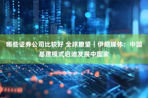 哪些证券公司比较好 全球瞭望｜伊朗媒体：中国基建模式启迪发展中国家