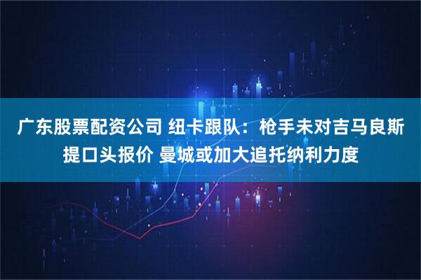 广东股票配资公司 纽卡跟队：枪手未对吉马良斯提口头报价 曼城或加大追托纳利力度