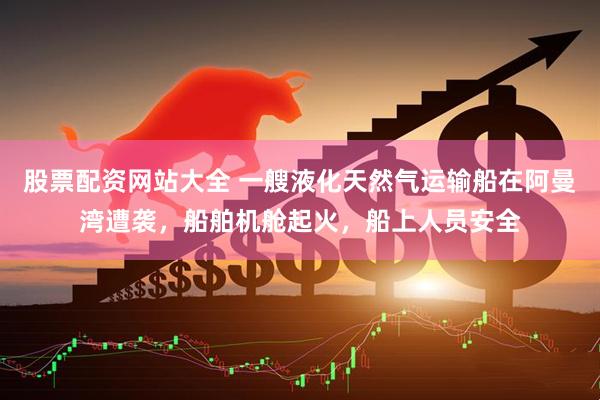 股票配资网站大全 一艘液化天然气运输船在阿曼湾遭袭，船舶机舱起火，船上人员安全