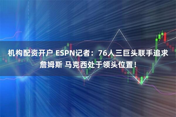 机构配资开户 ESPN记者：76人三巨头联手追求詹姆斯 马克西处于领头位置！