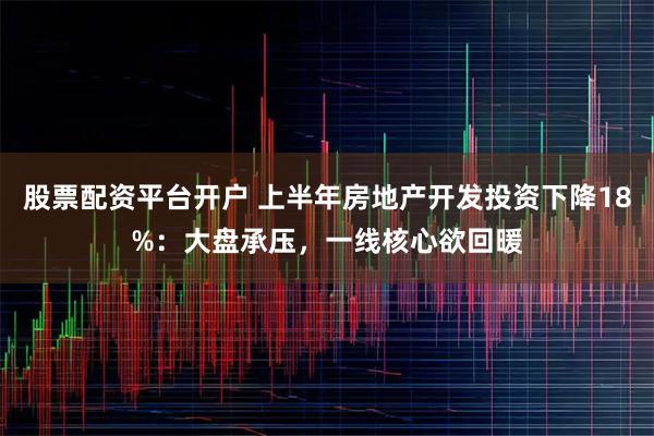 股票配资平台开户 上半年房地产开发投资下降18%:大盘承压,一线核心欲回暖