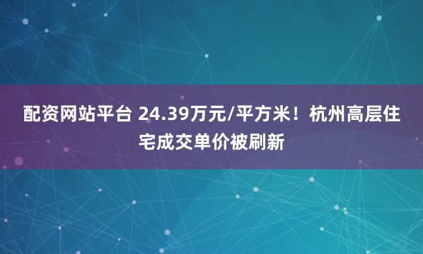 配资网站平台 24.39万元/平方米!杭州高层住宅成交单价被刷新