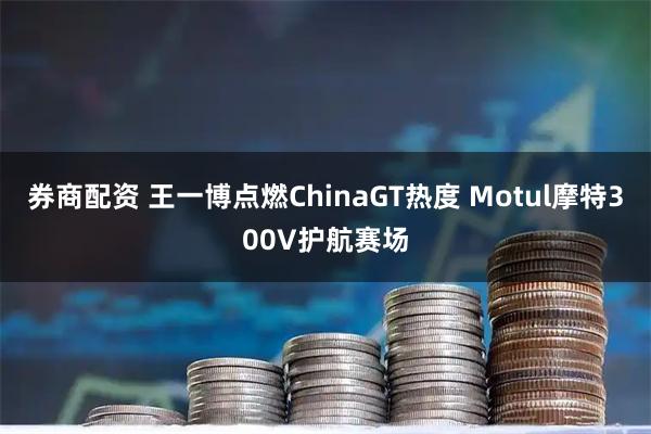 券商配资 王一博点燃ChinaGT热度 Motul摩特300V护航赛场
