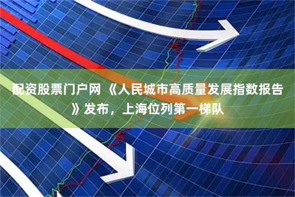配资股票门户网 《人民城市高质量发展指数报告》发布，上海位列第一梯队