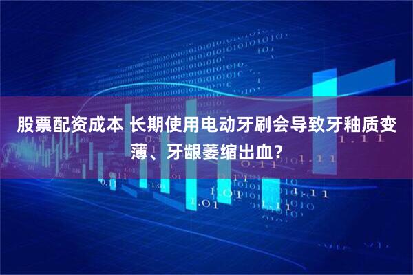 股票配资成本 长期使用电动牙刷会导致牙釉质变薄、牙龈萎缩出血？