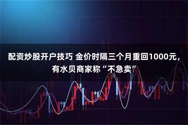 配资炒股开户技巧 金价时隔三个月重回1000元,有水贝商家称“不急卖”