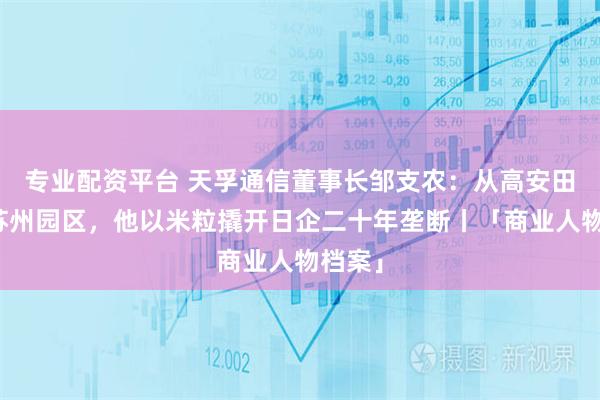 专业配资平台 天孚通信董事长邹支农：从高安田垄到苏州园区，他以米粒撬开日企二十年垄断丨「商业人物档案」