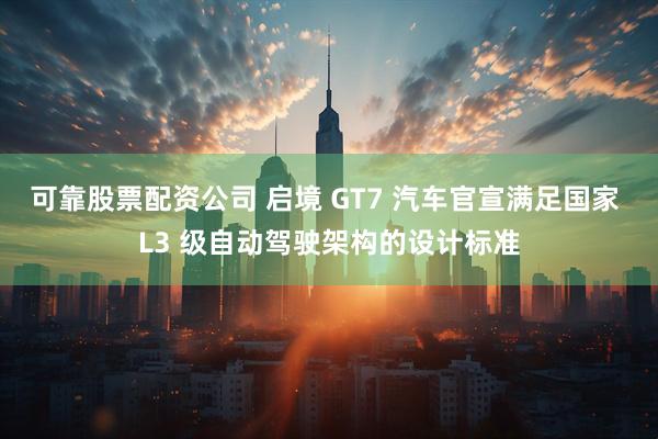 可靠股票配资公司 启境 GT7 汽车官宣满足国家 L3 级自动驾驶架构的设计标准