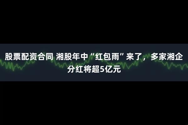 股票配资合同 湘股年中“红包雨”来了，多家湘企分红将超5亿元