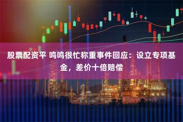 股票配资平 鸣鸣很忙称重事件回应：设立专项基金，差价十倍赔偿