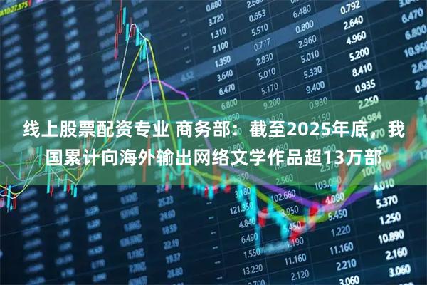 线上股票配资专业 商务部：截至2025年底，我国累计向海外输出网络文学作品超13万部