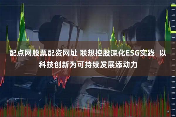 配点网股票配资网址 联想控股深化ESG实践  以科技创新为可持续发展添动力