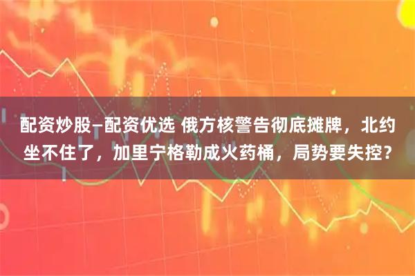 配资炒股—配资优选 俄方核警告彻底摊牌，北约坐不住了，加里宁格勒成火药桶，局势要失控？