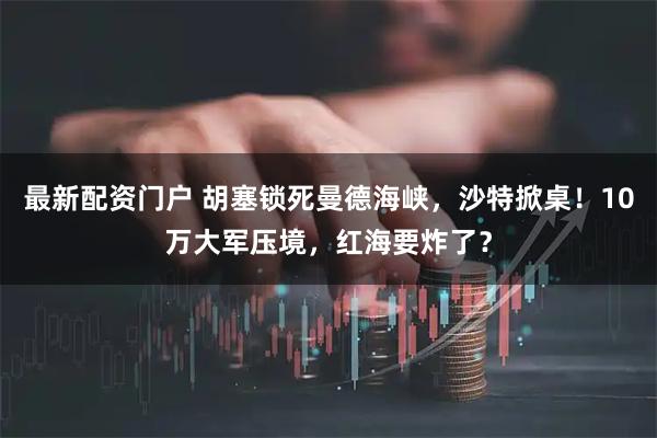 最新配资门户 胡塞锁死曼德海峡，沙特掀桌！10万大军压境，红海要炸了？