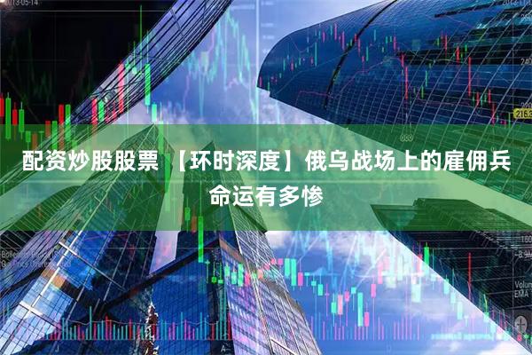 配资炒股股票 【环时深度】俄乌战场上的雇佣兵命运有多惨